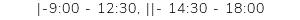 |-9:00 - 12:30, ||- 14:30 - 18:00